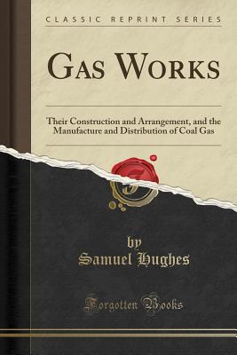 Gas Works: Their Construction and Arrangement, and the Manufacture and Distribution of Coal Gas (Classic Reprint) - Hughes, Samuel