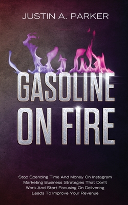 Gasoline On Fire: Stop Spending Time And Money On Instagram Marketing Business Strategies That Don't Work And Start Focusing On Delivering Leads To Improve Your Revenue - Parker, Justin a