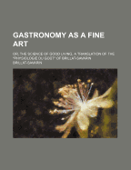 Gastronomy as a Fine Art: Or, the Science of Good Living, a Translation of the Physiologie Du Gout of Brillat-Savarin