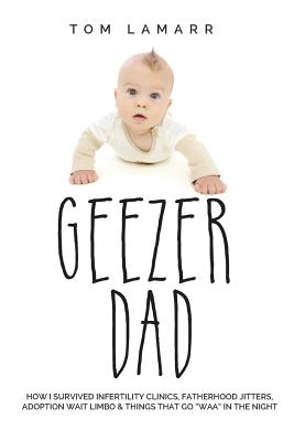 Geezer Dad: How I Survived Infertility Clinics, Fatherhood Jitters, Adoption Wait Limbo, and Things That Go "Waaa" in the Night - Lamarr, Tom