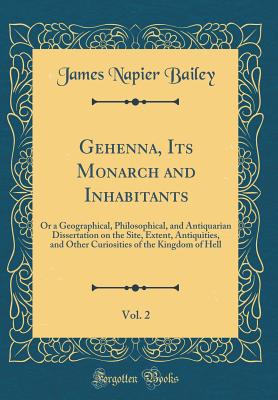 Gehenna, Its Monarch and Inhabitants, Vol. 2: Or a Geographical, Philosophical, and Antiquarian Dissertation on the Site, Extent, Antiquities, and Other Curiosities of the Kingdom of Hell (Classic Reprint) - Bailey, James Napier