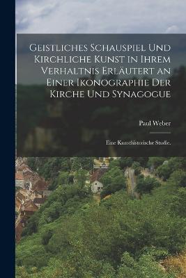 Geistliches Schauspiel und kirchliche Kunst in ihrem Verhaltnis erlutert an einer Ikonographie der Kirche und Synagogue: Eine kunsthistorische Studie. - Weber, Paul