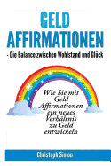 Geld Affirmationen - Die Balance Zwischen Wohlstand Und Glueck: Wie Sie Mit Geld Affirmationen Ein Neues Verhaeltnis Zu Geld Entwickeln