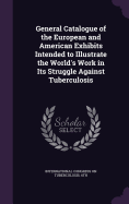 General Catalogue of the European and American Exhibits Intended to Illustrate the World's Work in Its Struggle Against Tuberculosis