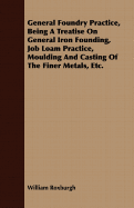 General Foundry Practice, Being A Treatise On General Iron Founding, Job Loam Practice, Moulding And Casting Of The Finer Metals, Etc.