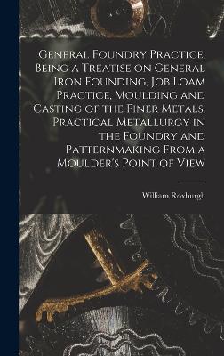 General Foundry Practice, Being a Treatise on General Iron Founding, Job Loam Practice, Moulding and Casting of the Finer Metals, Practical Metallurgy in the Foundry and Patternmaking From a Moulder's Point of View - Roxburgh, William