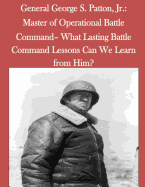 General George S. Patton, Jr.: Master of Operational Battle Command- What Lasting Battle Command Lessons Can We Learn from Him?