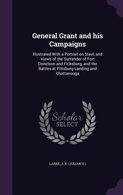 General Grant and his Campaigns: Illustrated With a Portrait on Steel, and Views of the Surrender of Fort Donelson and Ficksburg, and the Battles at Pittsburg Landing and Chattanooga - Larke, J K