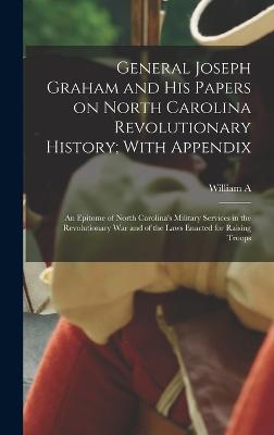 General Joseph Graham and his Papers on North Carolina Revolutionary History; With Appendix: An Epitome of North Carolina's Military Services in the Revolutionary War and of the Laws Enacted for Raising Troops - Graham, William a 1839-1923