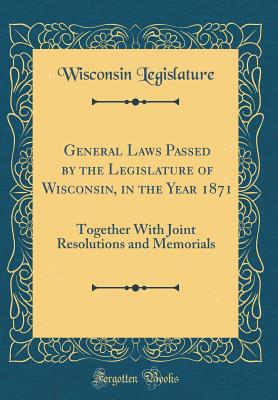 General Laws Passed by the Legislature of Wisconsin, in the Year 1871: Together with Joint Resolutions and Memorials (Classic Reprint) - Legislature, Wisconsin