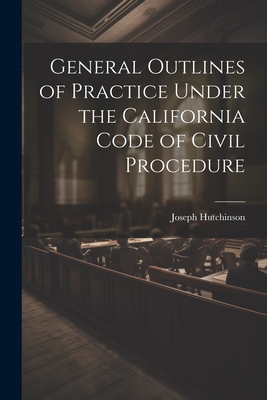 General Outlines of Practice Under the California Code of Civil Procedure - Hutchinson, Joseph