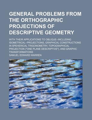 General Problems from the Orthographic Projections of Descriptive Geometry; With Their Applications to Oblique--Including Isometrical--Projections, Graphical Constructions in Speherical Trigonometry, Topographical Projection ("One Plane Descriptive"), and - Warren, Samuel Edward