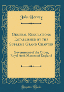 General Regulations Established by the Supreme Grand Chapter: Government of the Order, Royal Arch Masons of England (Classic Reprint)