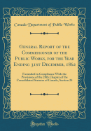 General Report of the Commissioner of the Public Works, for the Year Ending 31st December, 1862: Furnished in Compliance with the Provisions of the 28th Chapter of the Consolidated Statutes of Canada, Section 24 (Classic Reprint)