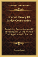 General Theory of Bridge Construction: Containing Demonstrations of the Principles of the Art and Their Application to Practice