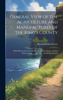 General View of the Agriculture and Manufactures of the King's County: With Observations On the Means of Their Improvement, Drawn Up in ... 1801 for ... the Dublin Society - Royal Dublin Society (Creator)