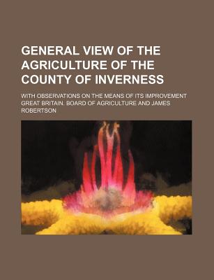 General View of the Agriculture of the County of Inverness: With Observations on the Means of Its Improvement - Agriculture, Great Britain Board of (Creator)