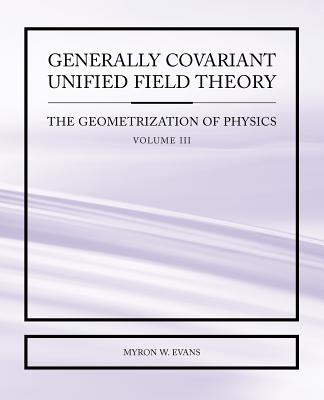 Generally Covariant Unified Field Theory - The Geometrization of Physics - Volume III - Evans, Myron W