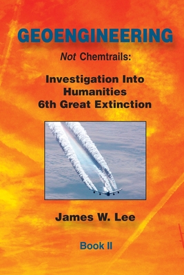 Geoengineering not Chemtrails Book II: Investigations Into Humanities 6th Great Extinction - Lee, James W