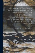 Geology of Victoria, a Descriptive Catalogue of the Specimens in the Industrial and Technological Museum (Melbourne), Illustrating the Rock System of Victoria