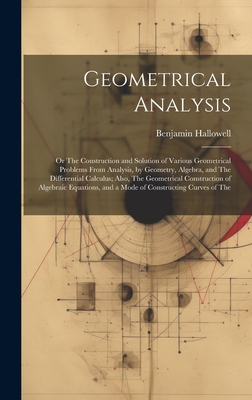 Geometrical Analysis: Or The Construction and Solution of Various Geometrical Problems From Analysis, by Geometry, Algebra, and The Differential Calculus; Also, The Geometrical Construction of Algebraic Equations, and a Mode of Constructing Curves of The - Hallowell, Benjamin