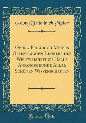 Georg Friedrich Meiers ffentlichen Lehrers Der Weltweisheit Zu Halle Anfangsgrnde Aller Schnen Wissenschaften (Classic Reprint) - Meier, Georg Friedrich