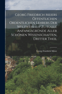 Georg Friedrich Meiers Offentlichen Ordentlichen Lehrers Der Weltweisheit Zu Halle Anfangsgrunde Aller Schonen Wissenschaften, Dritter Theil