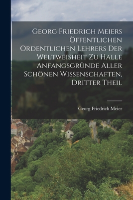 Georg Friedrich Meiers Offentlichen Ordentlichen Lehrers Der Weltweisheit Zu Halle Anfangsgrunde Aller Schonen Wissenschaften, Dritter Theil - Meier, Georg Friedrich