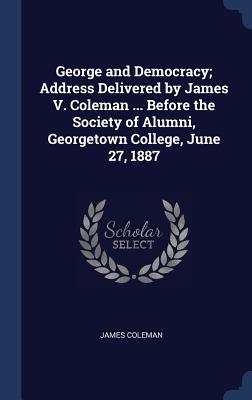 George and Democracy; Address Delivered by James V. Coleman ... Before the Society of Alumni, Georgetown College, June 27, 1887 - Coleman, James, Bar