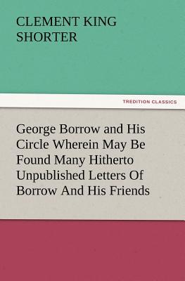 George Borrow and His Circle Wherein May Be Found Many Hitherto Unpublished Letters of Borrow and His Friends - Shorter, Clement King