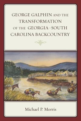 George Galphin and the Transformation of the Georgia-South Carolina Backcountry - Morris, Michael P