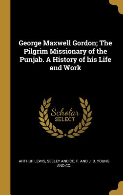 George Maxwell Gordon; The Pilgrim Missionary of the Punjab. A History of his Life and Work - Lewis, Arthur, and Seeley and Co (Creator), and F and J B Young and Co (Creator)