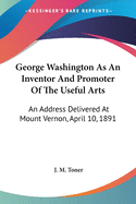 George Washington As An Inventor And Promoter Of The Useful Arts: An Address Delivered At Mount Vernon, April 10, 1891