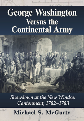 George Washington Versus the Continental Army: Showdown at the New Windsor Cantonment, 1782-1783 - McGurty, Michael S