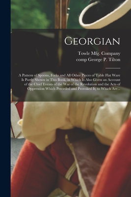 Georgian: a Pattern of Spoons, Forks and All Other Pieces of Table Flat Ware is Partly Shown in This Book, in Which is Also Given an Account of the Chief Events of the War of the Revolution and the Acts of Oppression Which Preceded and Provoked It; To... - Towle Mfg Company (Creator), and Tilton, George P (George Prescott) (Creator)