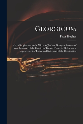 Georgicum: or, a Supplement to the Mirror of Justices; Being an Account of Some Instances of the Practice of Former Times, in Order to the Improvement of Justice and Safeguard of the Constitution - Hughes, Peter 18th Cent (Creator)