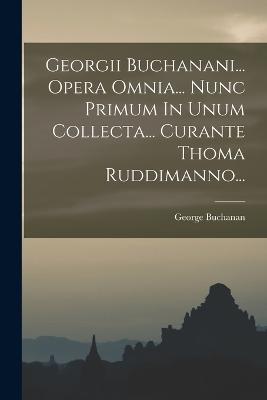 Georgii Buchanani... Opera Omnia... Nunc Primum In Unum Collecta... Curante Thoma Ruddimanno... - Buchanan, George