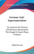 German Anti-Supernaturalism: Six Lectures On Strauss' Life Of Jesus, Delivered At The Chapel In South Place, Finsbury