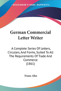 German Commercial Letter Writer: A Complete Series Of Letters, Circulars, And Forms, Suited To All The Requirements Of Trade And Commerce (1861)