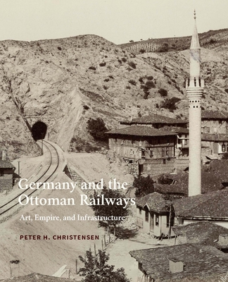 Germany and the Ottoman Railways: Art, Empire, and Infrastructure - Christensen, Peter H