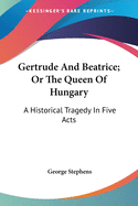 Gertrude And Beatrice; Or The Queen Of Hungary: A Historical Tragedy In Five Acts