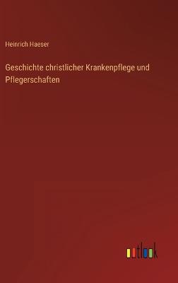 Geschichte christlicher Krankenpflege und Pflegerschaften - Haeser, Heinrich