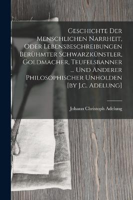 Geschichte Der Menschlichen Narrheit, Oder Lebensbeschreibungen Berhmter Schwarzknstler, Goldmacher, Teufelsbanner ... Und Anderer Philosophischer Unholden [by J.c. Adelung] - Adelung, Johann Christoph