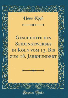 Geschichte Des Seidengewerbes in Kln Vom 13. Bis Zum 18. Jahrhundert (Classic Reprint) - Koch, Hans