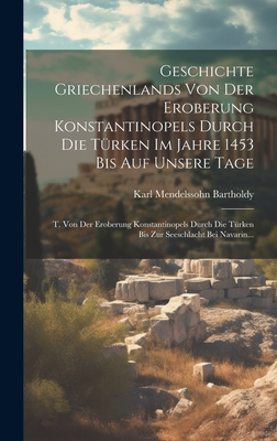 Geschichte Griechenlands Von Der Eroberung Konstantinopels Durch Die T?rken Im Jahre 1453 Bis Auf Unsere Tage: T. Von Der Eroberung Konstantinopels Durch Die T?rken Bis Zur Seeschlacht Bei Navarin... - Bartholdy, Karl Mendelssohn