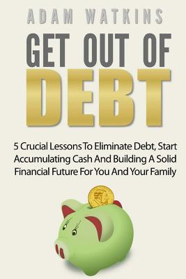 Get Out of Debt: 5 Crucial Lessons to Eliminate Debt, Start Accumulating Cash and Building a Solid Financial Future for You and Your Family - Watkins, Adam