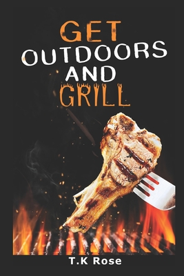 Get Outdoors And Grill: 25 Wickedly Delicious Recipes You Can Easily Prepare On The Grill Of Your Choice - Rose, T K