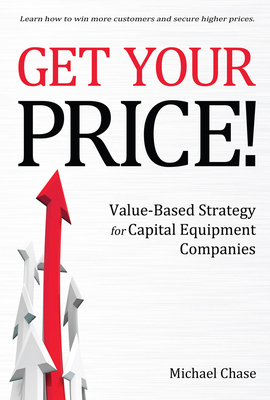 Get Your Price!: Value-Based Strategy for Capital Equipment Companies Volume 1 - Chase, Michael