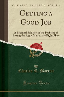 Getting a Good Job: A Practical Solution of the Problem of Fitting the Right Man to the Right Place (Classic Reprint) - Barrett, Charles R
