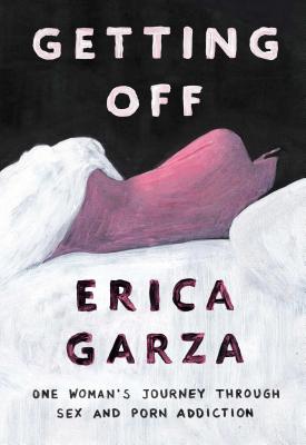 Getting Off: One Woman's Journey Through Sex and Porn Addiction - Garza, Erica